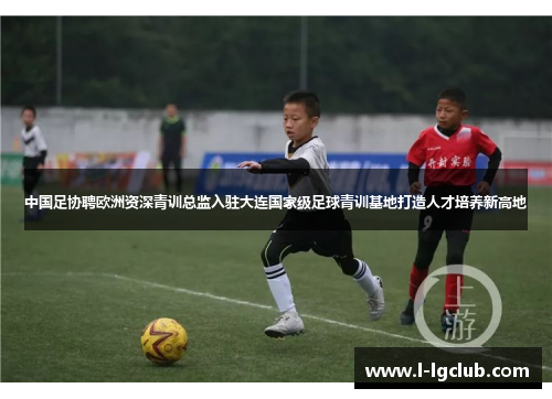 中国足协聘欧洲资深青训总监入驻大连国家级足球青训基地打造人才培养新高地