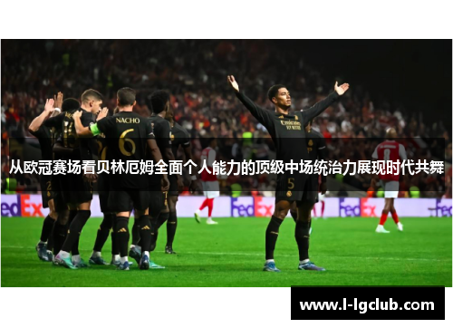 从欧冠赛场看贝林厄姆全面个人能力的顶级中场统治力展现时代共舞