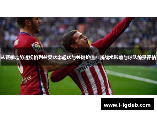 从赛季走势透视格列兹曼状态起伏与关键价值判断战术影响与球队前景评估