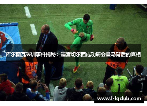库尔图瓦罢训事件揭秘：逼宫切尔西成功转会皇马背后的真相