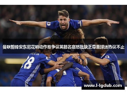 曼联前锋安东尼花哨动作惹争议英超名宿怒批缺乏尊重球迷热议不止