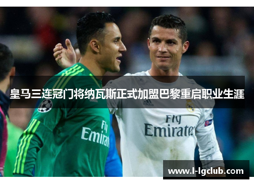 皇马三连冠门将纳瓦斯正式加盟巴黎重启职业生涯