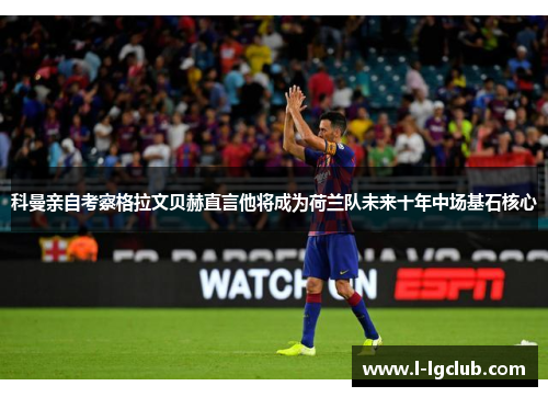 科曼亲自考察格拉文贝赫直言他将成为荷兰队未来十年中场基石核心