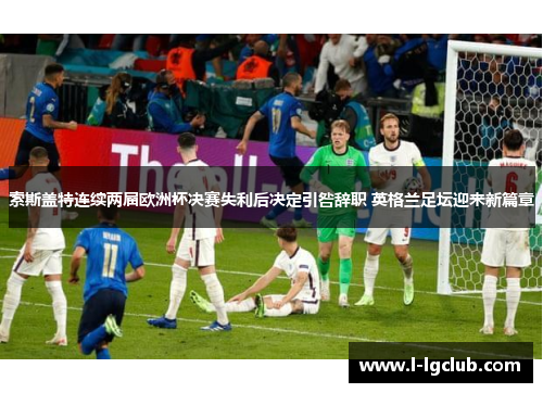 索斯盖特连续两届欧洲杯决赛失利后决定引咎辞职 英格兰足坛迎来新篇章