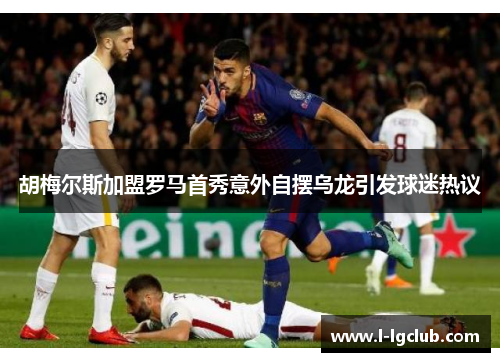 胡梅尔斯加盟罗马首秀意外自摆乌龙引发球迷热议 胡梅尔斯加盟罗马首秀意外自摆乌龙引发球迷热议