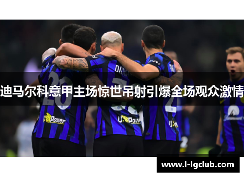 迪马尔科意甲主场惊世吊射引爆全场观众激情