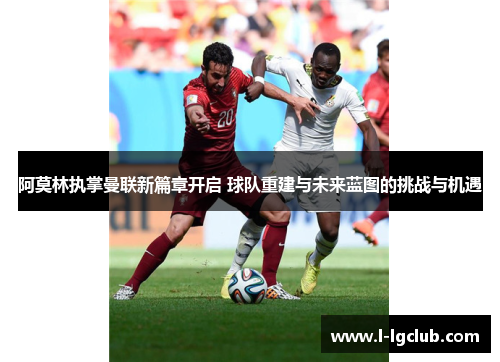 阿莫林执掌曼联新篇章开启 球队重建与未来蓝图的挑战与机遇