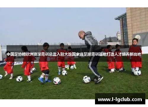 中国足协聘欧洲资深青训总监入驻大连国家级足球青训基地打造人才培养新高地