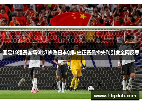 国足18强赛客场0比7惨败日本创队史正赛最惨失利引发全网反思