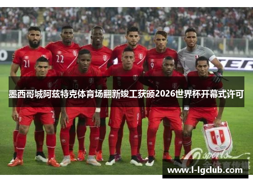 墨西哥城阿兹特克体育场翻新竣工获颁2026世界杯开幕式许可