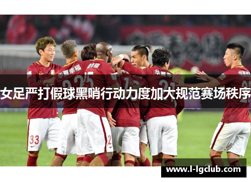 女足严打假球黑哨行动力度加大规范赛场秩序