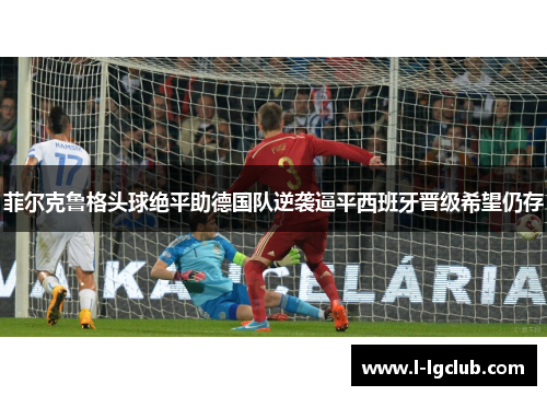 菲尔克鲁格头球绝平助德国队逆袭逼平西班牙晋级希望仍存