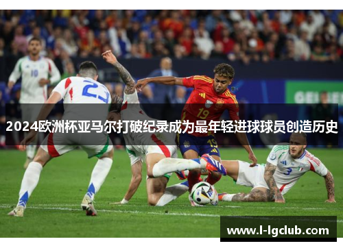 2024欧洲杯亚马尔打破纪录成为最年轻进球球员创造历史 2024欧洲杯亚马尔打破纪录成为最年轻进球球员创造历史