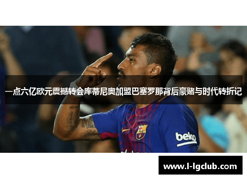 一点六亿欧元震撼转会库蒂尼奥加盟巴塞罗那背后豪赌与时代转折记 一点六亿欧元震撼转会库蒂尼奥加盟巴塞罗那背后豪赌与时代转折记