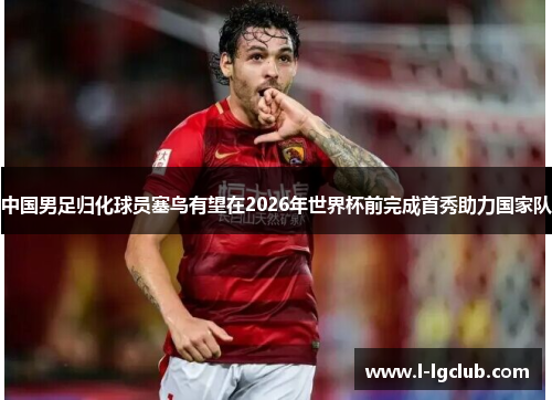 中国男足归化球员塞鸟有望在2026年世界杯前完成首秀助力国家队