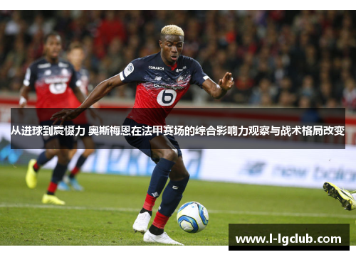 从进球到震慑力 奥斯梅恩在法甲赛场的综合影响力观察与战术格局改变
