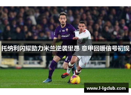 托纳利闪耀助力米兰逆袭里昂 意甲回暖信号初现 托纳利闪耀助力米兰逆袭里昂 意甲回暖信号初现