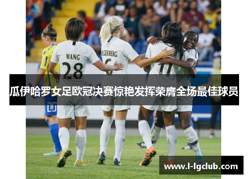 瓜伊哈罗女足欧冠决赛惊艳发挥荣膺全场最佳球员 瓜伊哈罗女足欧冠决赛惊艳发挥荣膺全场最佳球员