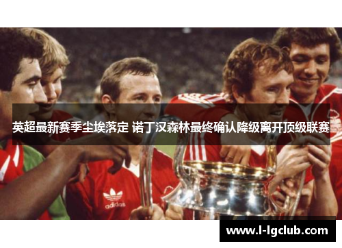 英超最新赛季尘埃落定 诺丁汉森林最终确认降级离开顶级联赛 英超最新赛季尘埃落定 诺丁汉森林最终确认降级离开顶级联赛